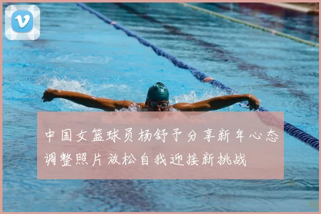中国女篮球员杨舒予分享新年心态调整照片放松自我迎接新挑战