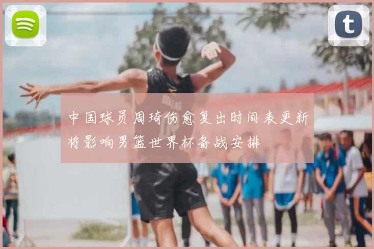 中国球员周琦伤愈复出时间表更新将影响男篮世界杯备战安排