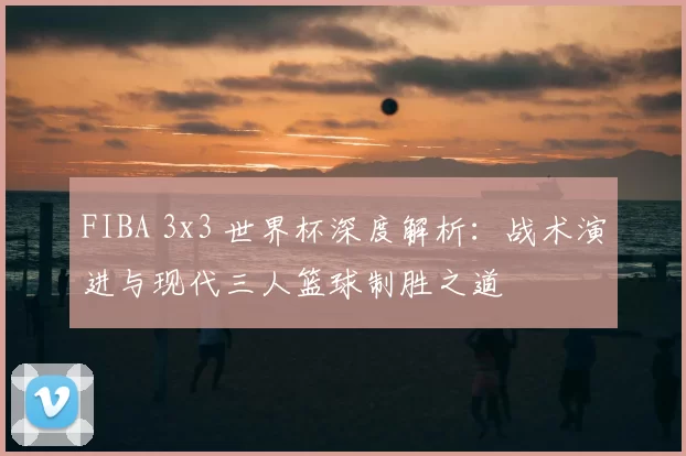 FIBA 3x3 世界杯深度解析：战术演进与现代三人篮球制胜之道