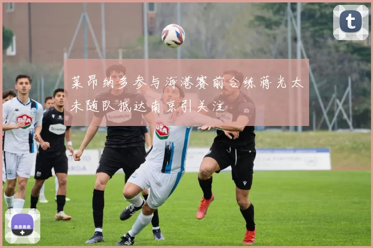 莱昂纳多参与海港赛前合练蒋光太未随队抵达南京引关注