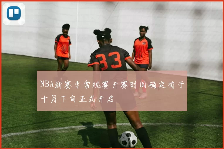 NBA新赛季常规赛开赛时间确定将于十月下旬正式开启