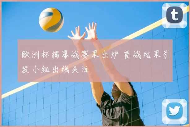 欧洲杯揭幕战赛果出炉 首战结果引发小组出线关注