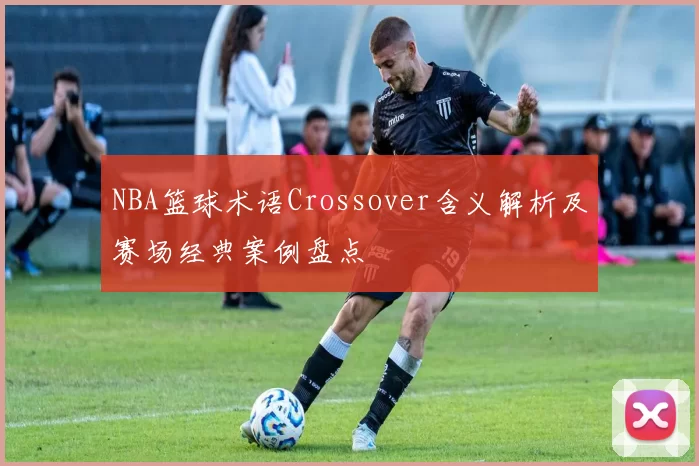 NBA篮球术语Crossover含义解析及赛场经典案例盘点