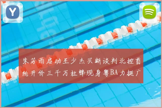 朱芳雨启动王少杰买断谈判北控首轮开价三千万杜锋现身粤BA力挺广东篮球厚度