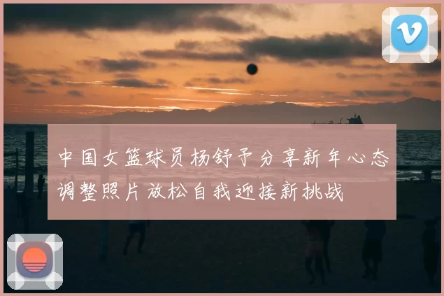中国女篮球员杨舒予分享新年心态调整照片放松自我迎接新挑战