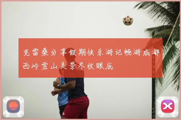 克雷桑分享假期快乐游记畅游成都西岭雪山美景尽收眼底