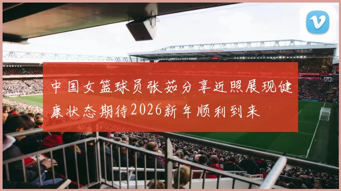 中国女篮球员张茹分享近照展现健康状态期待2026新年顺利到来