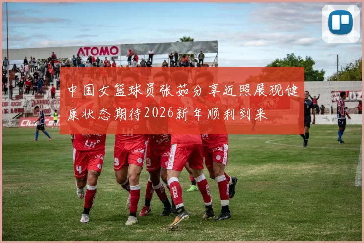中国女篮球员张茹分享近照展现健康状态期待2026新年顺利到来