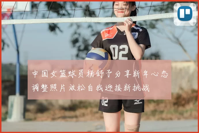 中国女篮球员杨舒予分享新年心态调整照片放松自我迎接新挑战