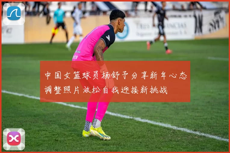 中国女篮球员杨舒予分享新年心态调整照片放松自我迎接新挑战