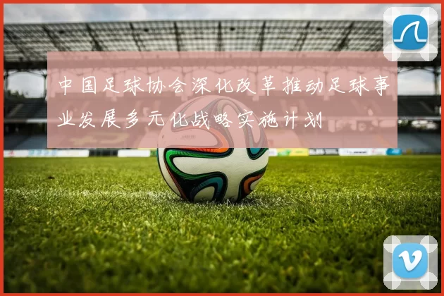 中国足球协会深化改革推动足球事业发展多元化战略实施计划
