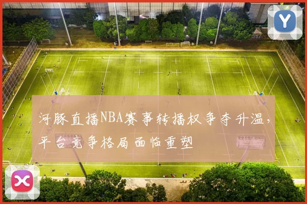 河豚直播NBA赛事转播权争夺升温，平台竞争格局面临重塑