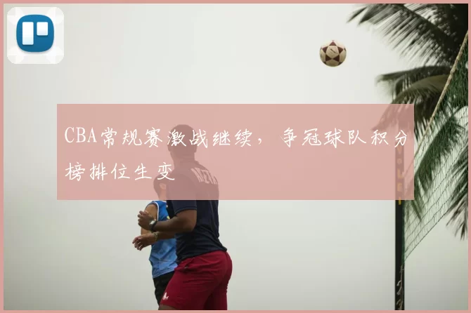 CBA常规赛激战继续，争冠球队积分榜排位生变