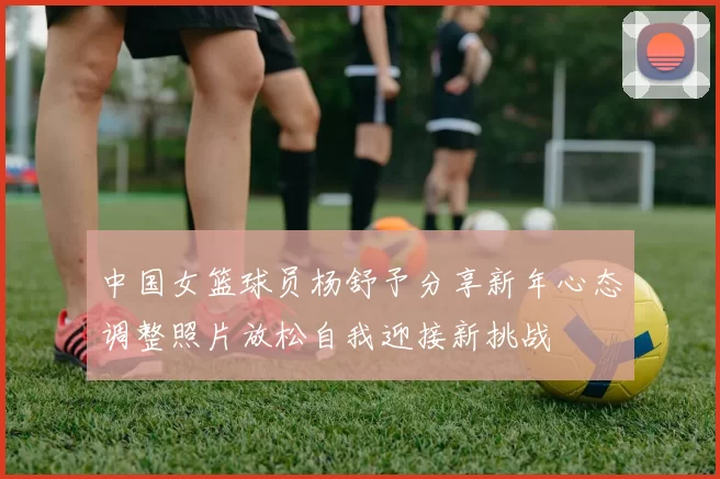 中国女篮球员杨舒予分享新年心态调整照片放松自我迎接新挑战