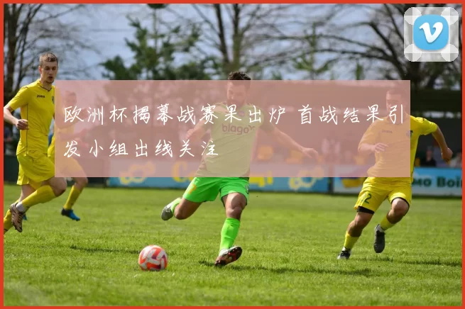 欧洲杯揭幕战赛果出炉 首战结果引发小组出线关注
