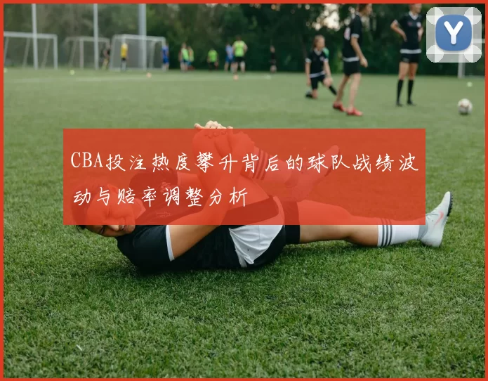 CBA投注热度攀升背后的球队战绩波动与赔率调整分析