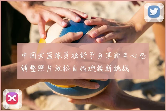 中国女篮球员杨舒予分享新年心态调整照片放松自我迎接新挑战