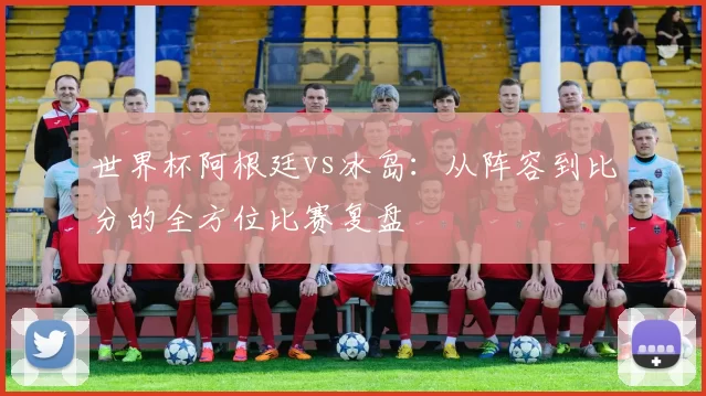 世界杯阿根廷vs冰岛：从阵容到比分的全方位比赛复盘