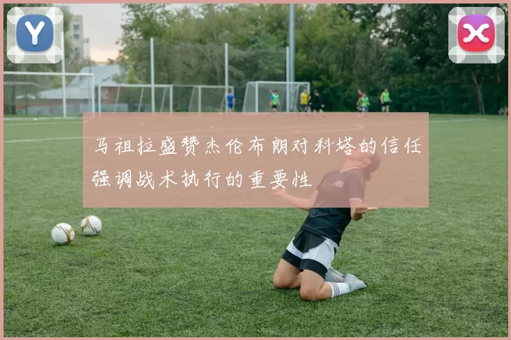 马祖拉盛赞杰伦布朗对科塔的信任强调战术执行的重要性