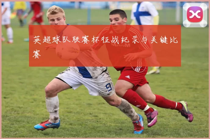 英超球队联赛杯征战纪录与关键比赛