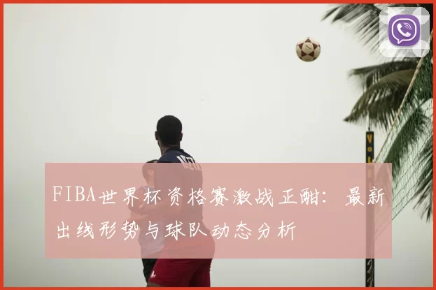 FIBA世界杯资格赛激战正酣:最新出线形势与球队动态分析