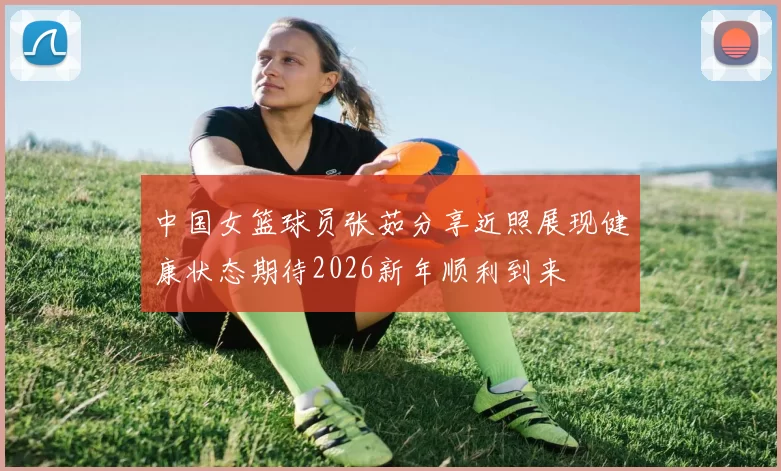 中国女篮球员张茹分享近照展现健康状态期待2026新年顺利到来