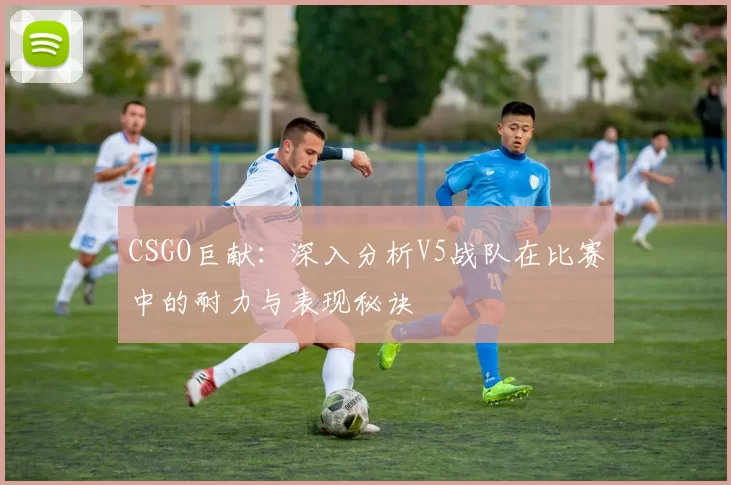 CSGO巨献：深入分析V5战队在比赛中的耐力与表现秘诀