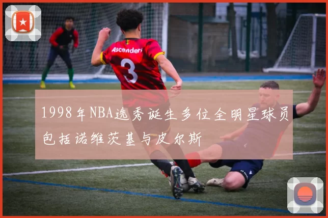 1998年NBA选秀诞生多位全明星球员包括诺维茨基与皮尔斯