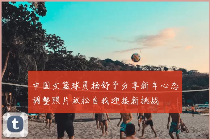 中国女篮球员杨舒予分享新年心态调整照片放松自我迎接新挑战