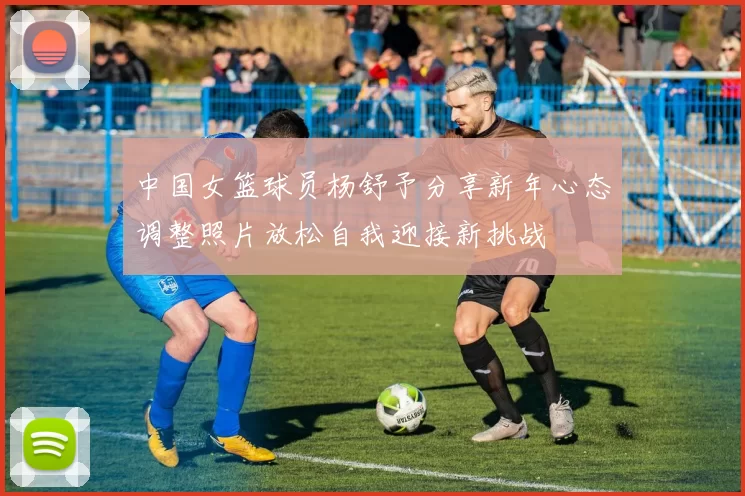 中国女篮球员杨舒予分享新年心态调整照片放松自我迎接新挑战