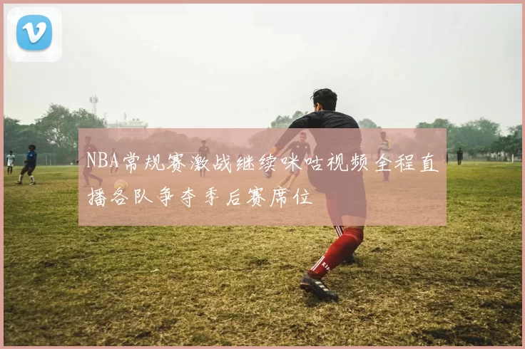 NBA常规赛激战继续咪咕视频全程直播各队争夺季后赛席位