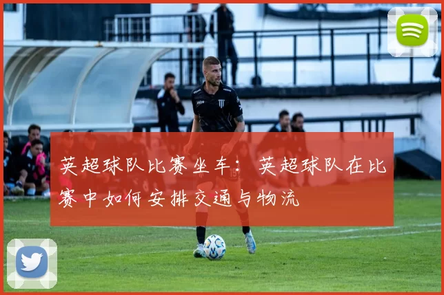 英超球队比赛坐车：英超球队在比赛中如何安排交通与物流