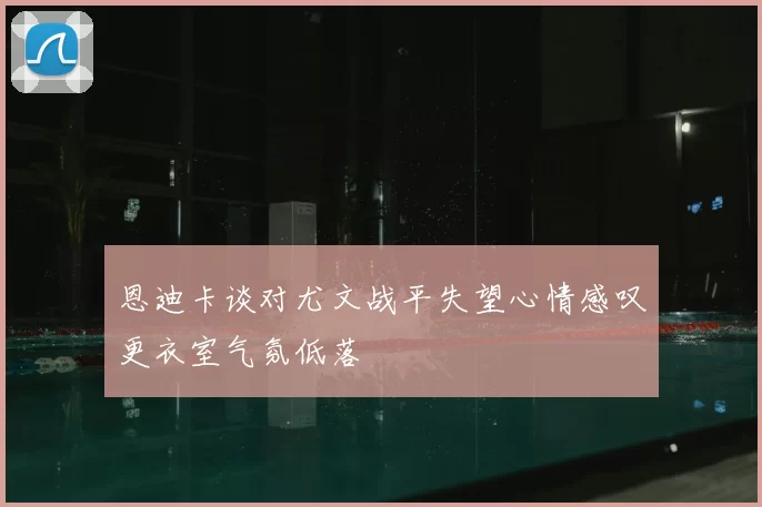 恩迪卡谈对尤文战平失望心情感叹更衣室气氛低落