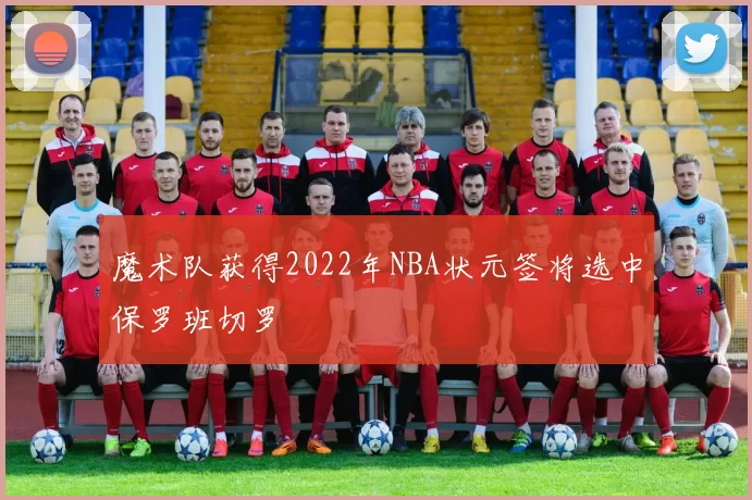 魔术队获得2022年NBA状元签将选中保罗班切罗