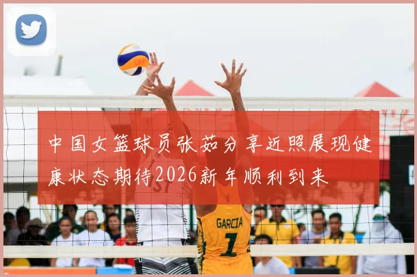 中国女篮球员张茹分享近照展现健康状态期待2026新年顺利到来