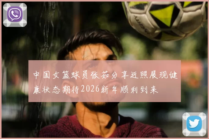 中国女篮球员张茹分享近照展现健康状态期待2026新年顺利到来