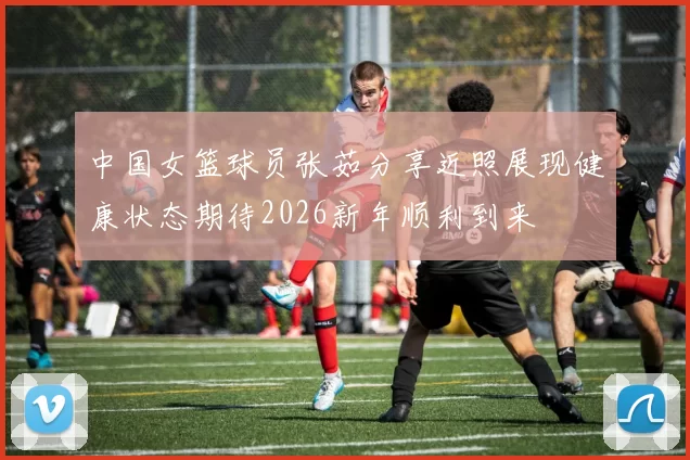 中国女篮球员张茹分享近照展现健康状态期待2026新年顺利到来