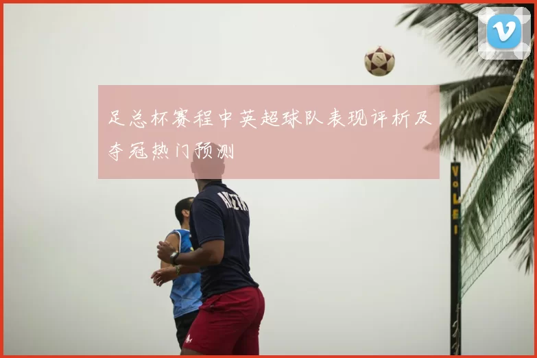 足总杯赛程中英超球队表现评析及夺冠热门预测