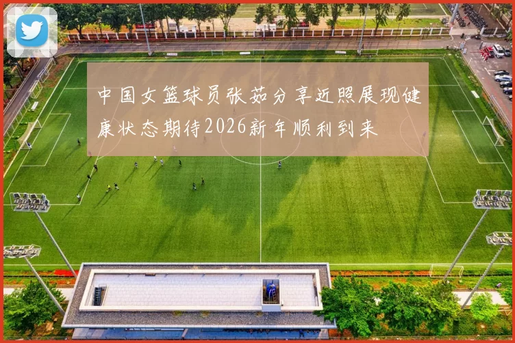 中国女篮球员张茹分享近照展现健康状态期待2026新年顺利到来