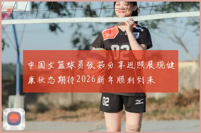 中国女篮球员张茹分享近照展现健康状态期待2026新年顺利到来