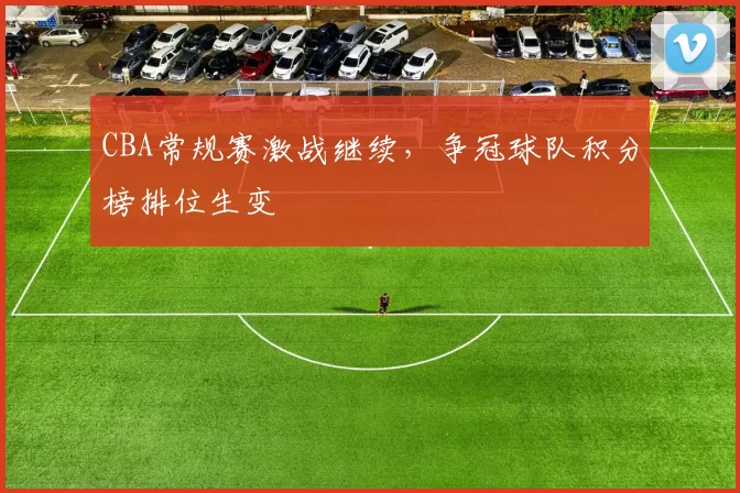 CBA常规赛激战继续,争冠球队积分榜排位生变