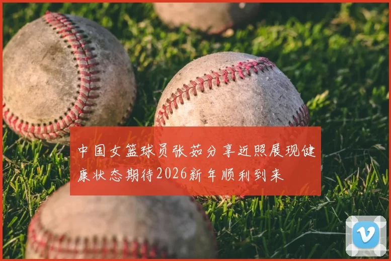 中国女篮球员张茹分享近照展现健康状态期待2026新年顺利到来