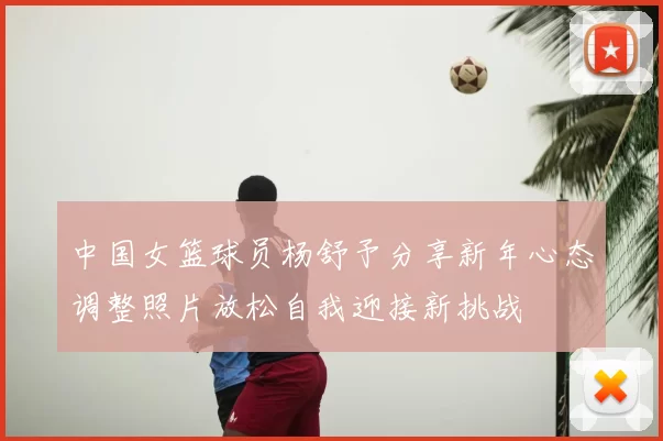 中国女篮球员杨舒予分享新年心态调整照片放松自我迎接新挑战