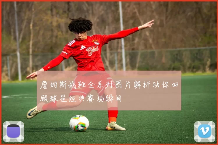 詹姆斯战靴全系列图片解析助你回顾球星经典赛场瞬间