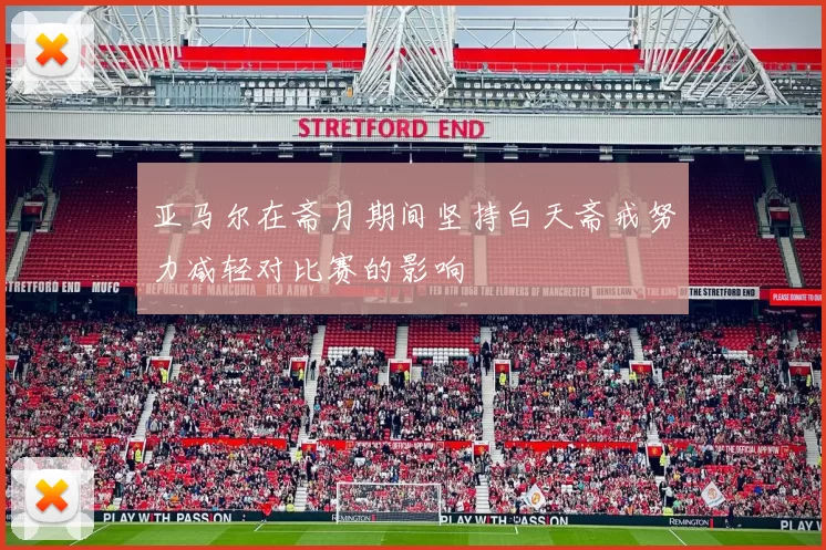 亚马尔在斋月期间坚持白天斋戒努力减轻对比赛的影响