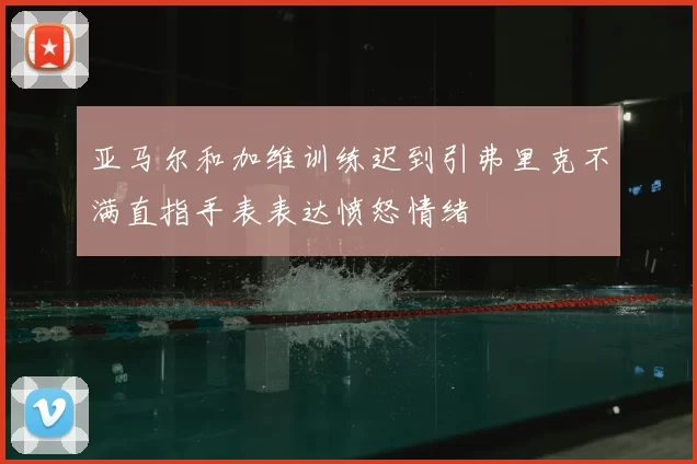亚马尔和加维训练迟到引弗里克不满直指手表表达愤怒情绪