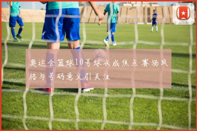 奥运会篮球10号球衣成焦点 赛场风格与号码意义引关注