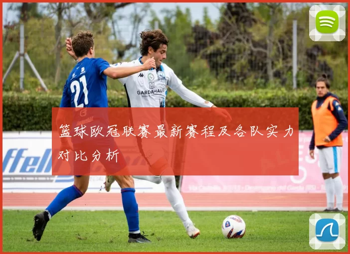 篮球欧冠联赛最新赛程及各队实力对比分析