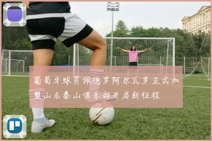 葡萄牙球员佩德罗阿尔瓦罗正式加盟山东泰山俱乐部开启新征程