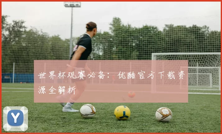 世界杯观赛必备：优酷官方下载资源全解析